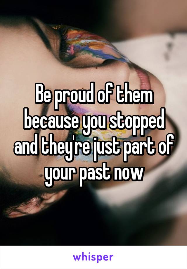 Be proud of them because you stopped and they're just part of your past now