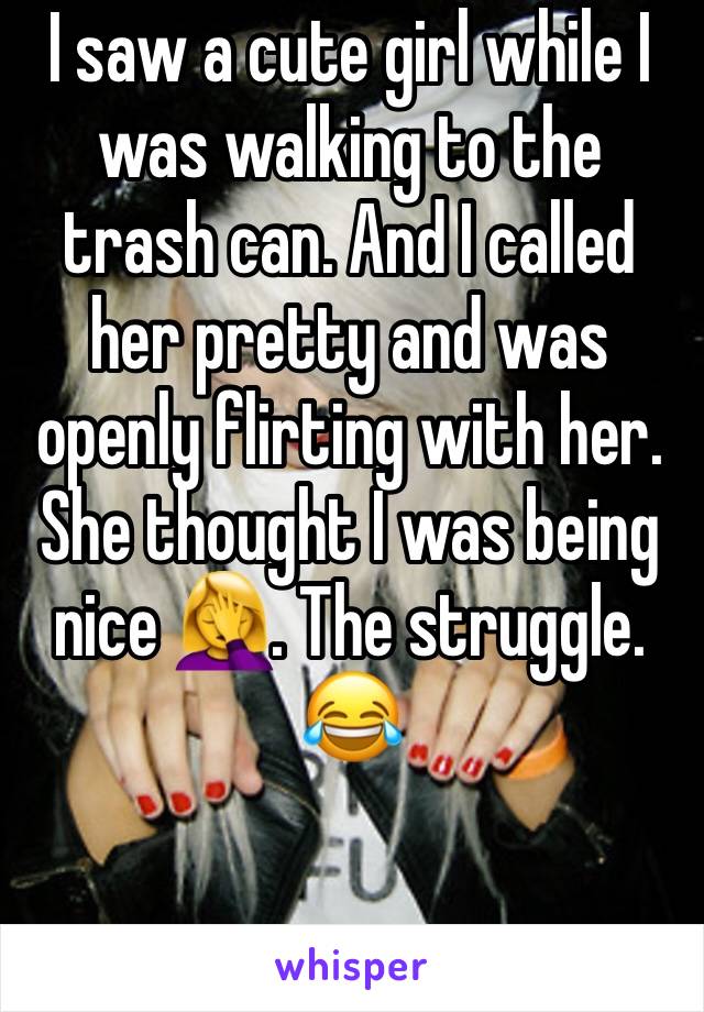 I saw a cute girl while I was walking to the trash can. And I called her pretty and was openly flirting with her. She thought I was being nice 🤦‍♀️. The struggle. 😂