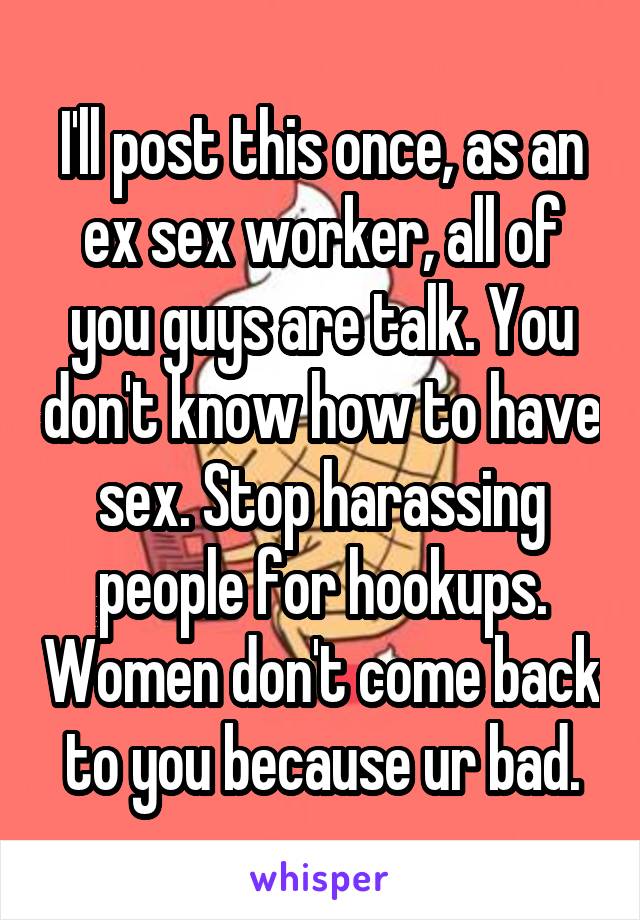 I'll post this once, as an ex sex worker, all of you guys are talk. You don't know how to have sex. Stop harassing people for hookups. Women don't come back to you because ur bad.