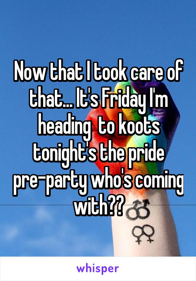 Now that I took care of that... It's Friday I'm heading  to koots tonight's the pride pre-party who's coming with??