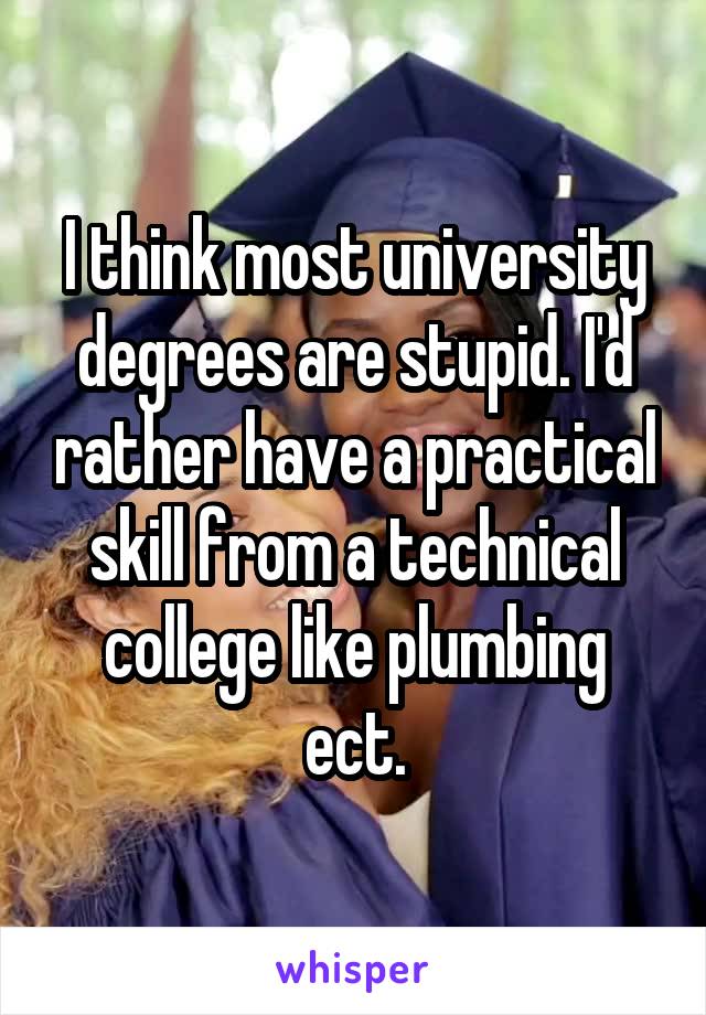 I think most university degrees are stupid. I'd rather have a practical skill from a technical college like plumbing ect.