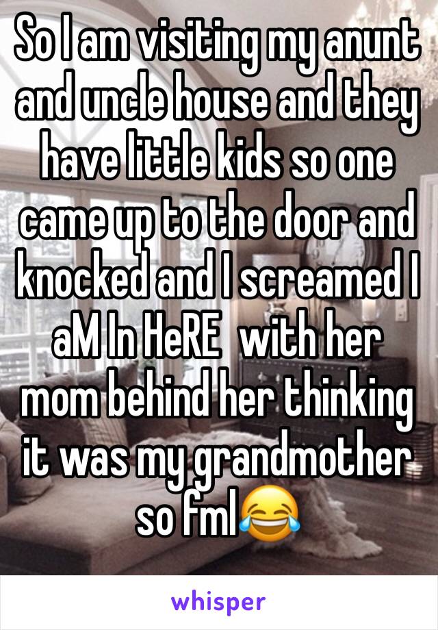 So I am visiting my anunt and uncle house and they have little kids so one came up to the door and knocked and I screamed I aM In HeRE  with her mom behind her thinking it was my grandmother so fml😂