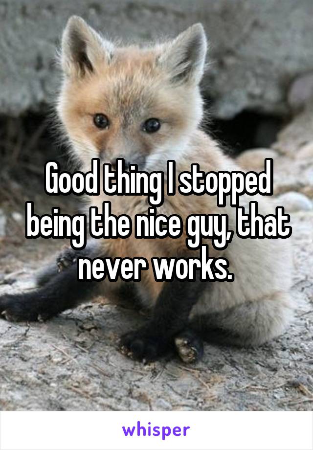 Good thing I stopped being the nice guy, that never works. 