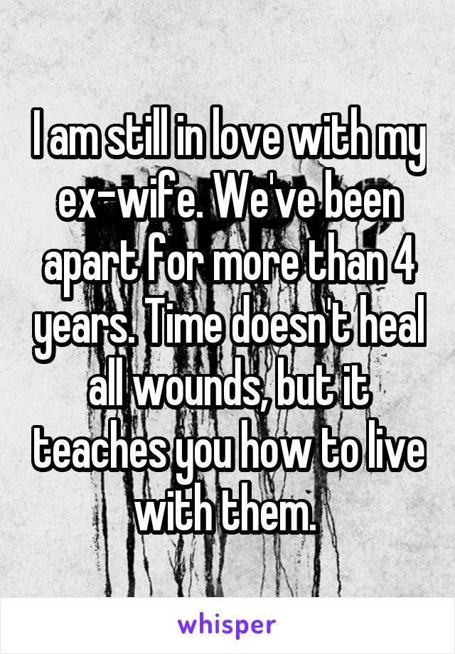 I am still in love with my ex-wife. We've been apart for more than 4 years. Time doesn't heal all wounds, but it teaches you how to live with them. 