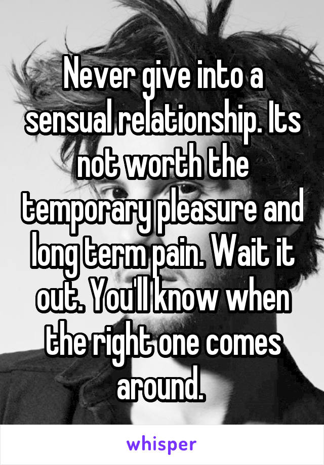 Never give into a sensual relationship. Its not worth the temporary pleasure and long term pain. Wait it out. You'll know when the right one comes around. 