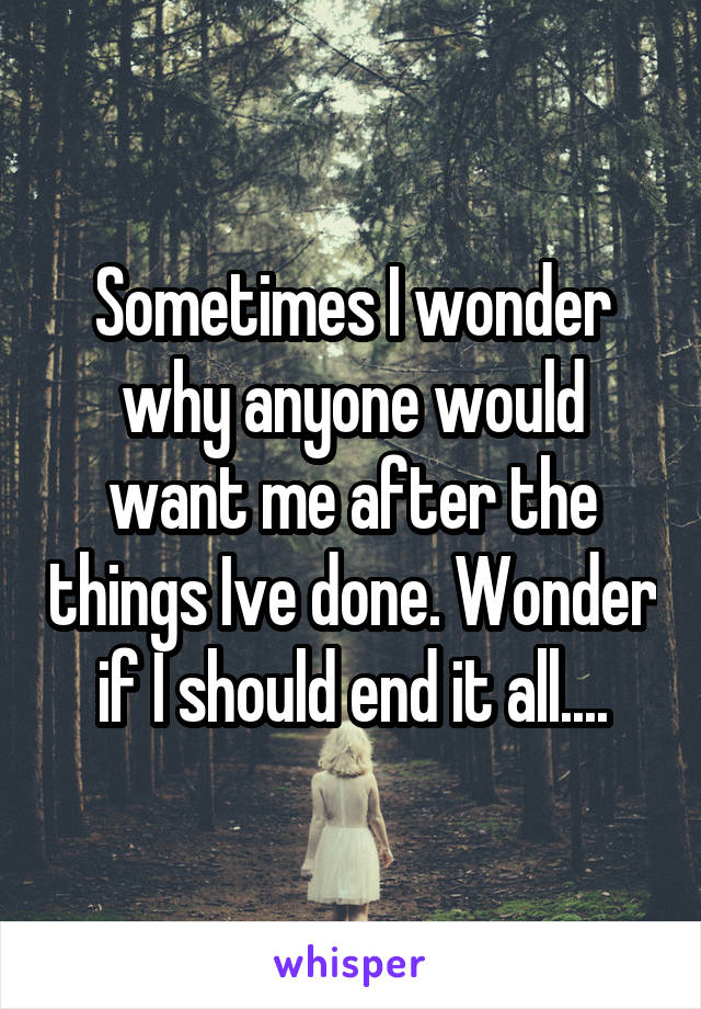 Sometimes I wonder why anyone would want me after the things Ive done. Wonder if I should end it all....