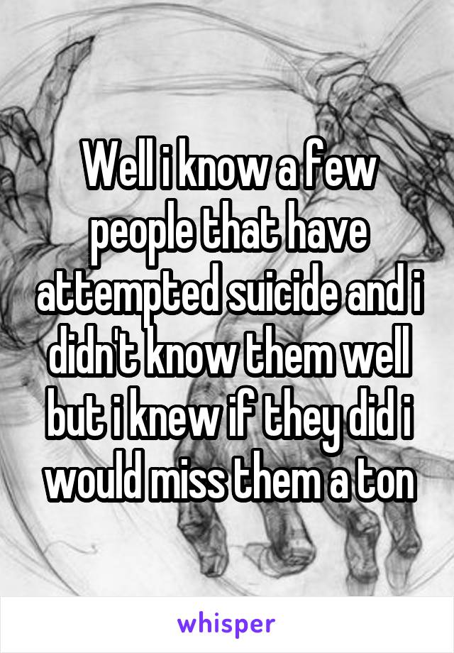 Well i know a few people that have attempted suicide and i didn't know them well but i knew if they did i would miss them a ton