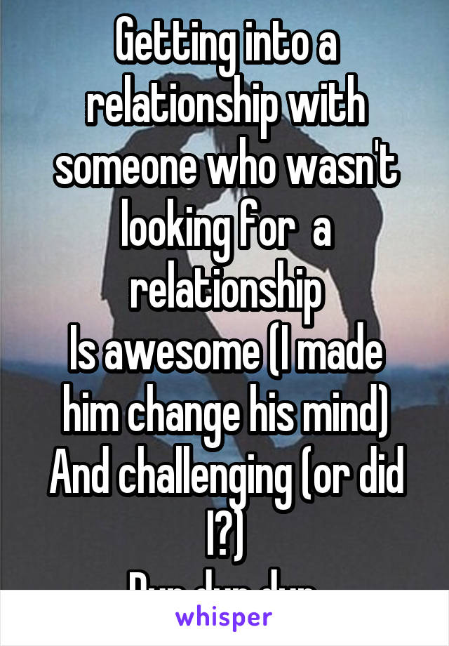 Getting into a relationship with someone who wasn't looking for  a relationship
Is awesome (I made him change his mind)
And challenging (or did I?)
Dun dun dun 