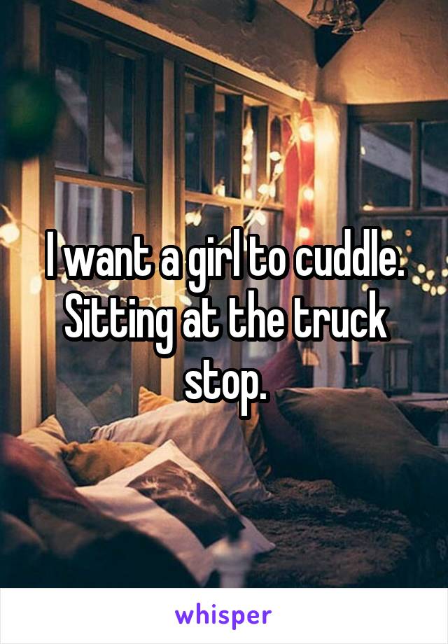 I want a girl to cuddle. Sitting at the truck stop.