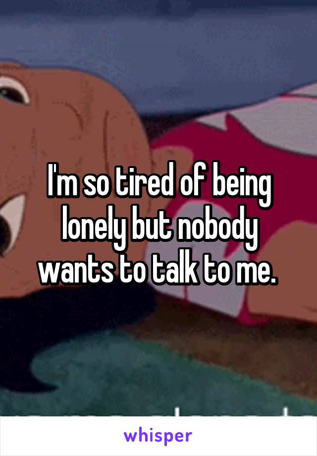 I'm so tired of being lonely but nobody wants to talk to me. 