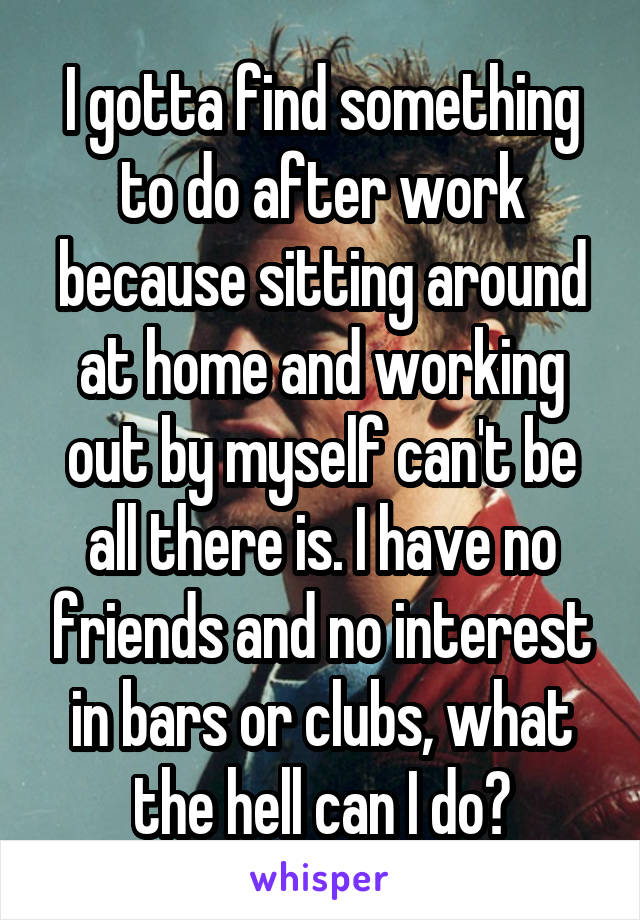 I gotta find something to do after work because sitting around at home and working out by myself can't be all there is. I have no friends and no interest in bars or clubs, what the hell can I do?