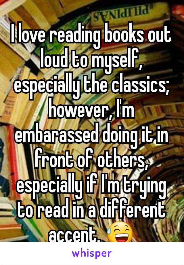 I love reading books out loud to myself, especially the classics; however, I'm embarassed doing it in front of others, especially if I'm trying to read in a different accent. 😅