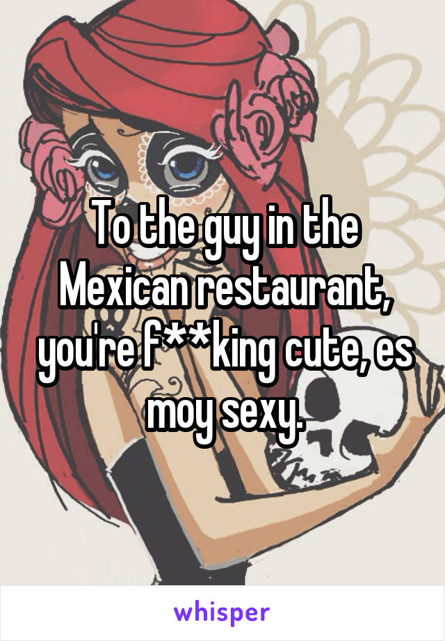 To the guy in the Mexican restaurant, you're f**king cute, es moy sexy.