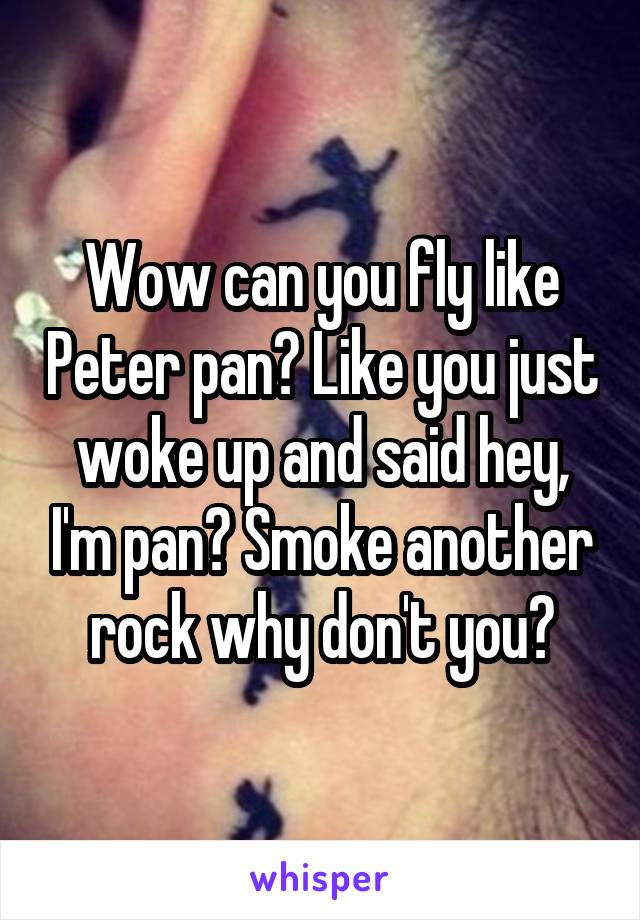 Wow can you fly like Peter pan? Like you just woke up and said hey, I'm pan? Smoke another rock why don't you?