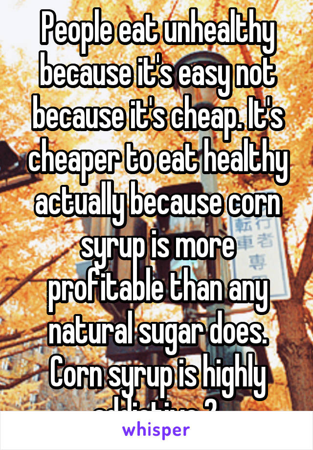 People eat unhealthy because it's easy not because it's cheap. It's cheaper to eat healthy actually because corn syrup is more profitable than any natural sugar does. Corn syrup is highly addictive 2.