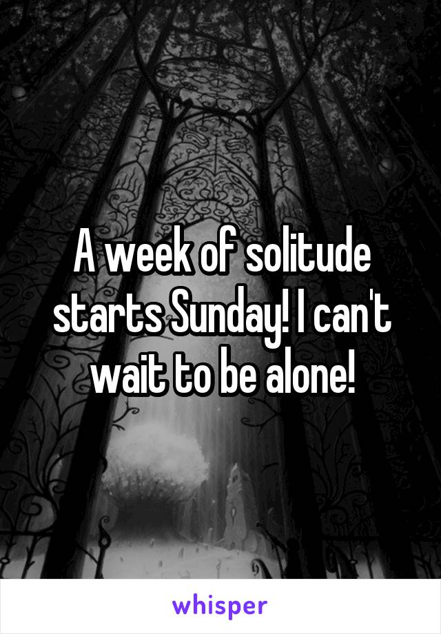 A week of solitude starts Sunday! I can't wait to be alone!