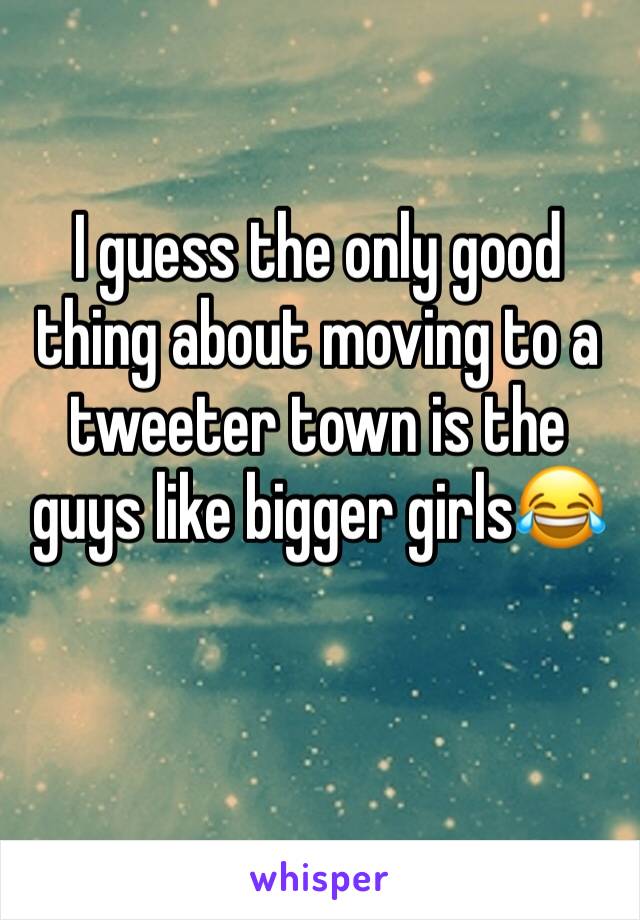 I guess the only good thing about moving to a tweeter town is the guys like bigger girls😂