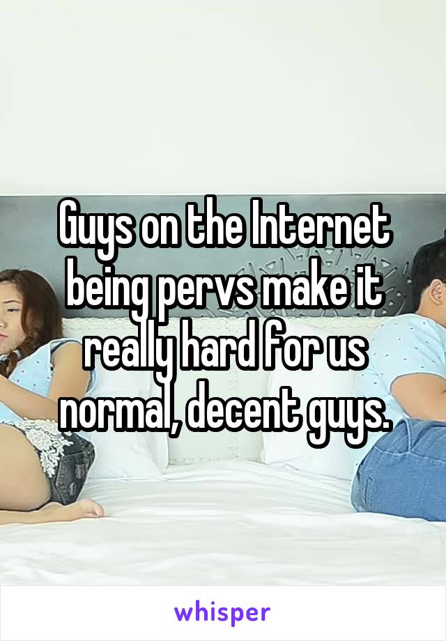 Guys on the Internet being pervs make it really hard for us normal, decent guys.