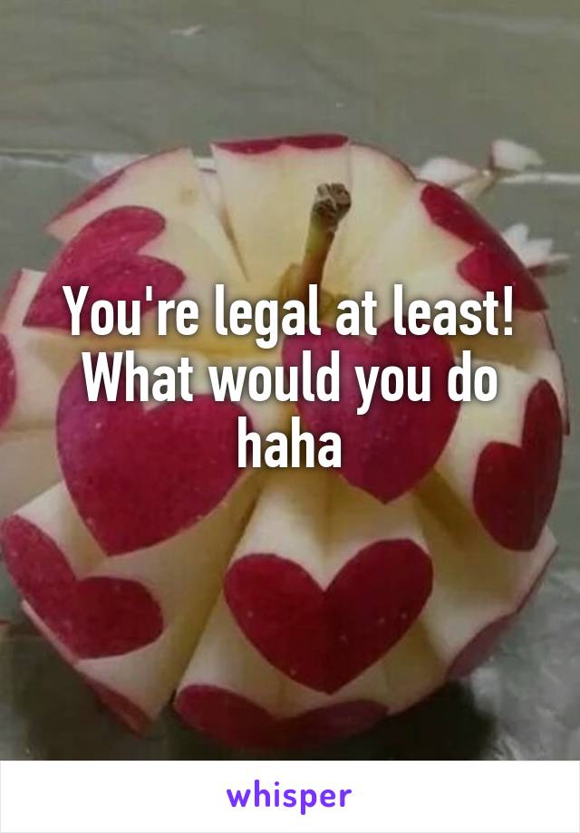 You're legal at least! What would you do haha
