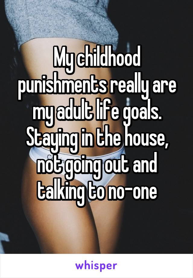 My childhood punishments really are my adult life goals. Staying in the house, not going out and talking to no-one
