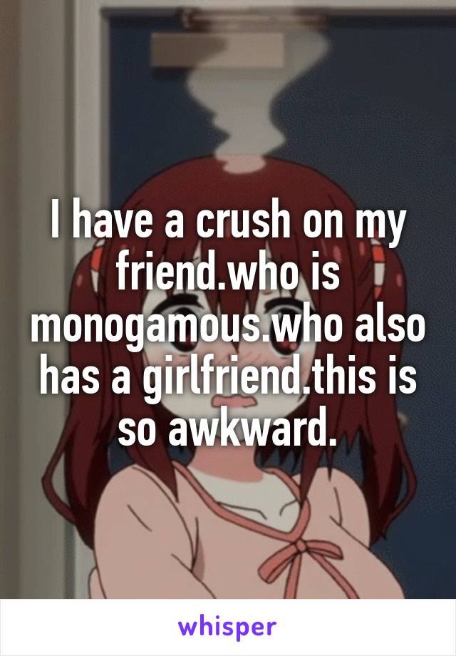 I have a crush on my friend.who is monogamous.who also has a girlfriend.this is so awkward.