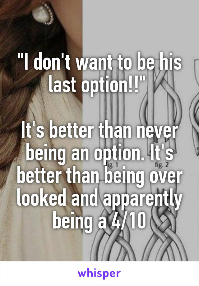 "I don't want to be his last option!!" 

It's better than never being an option. It's better than being over looked and apparently being a 4/10