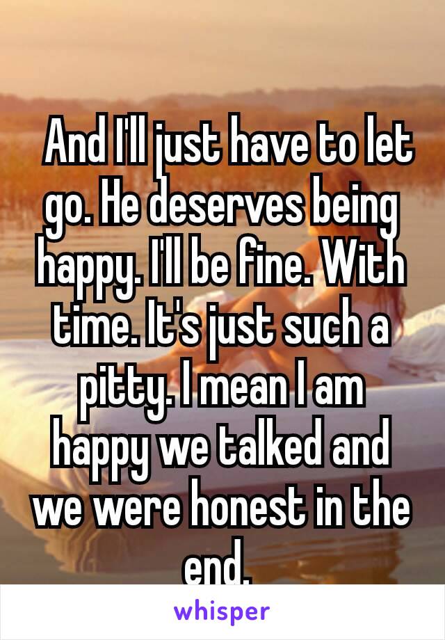  
 And I'll just have to let go. He deserves being happy. I'll be fine. With time. It's just such a pitty. I mean I am happy we talked and we were honest in the end. 