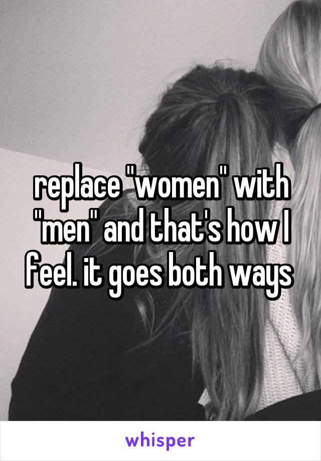 replace "women" with "men" and that's how I feel. it goes both ways 