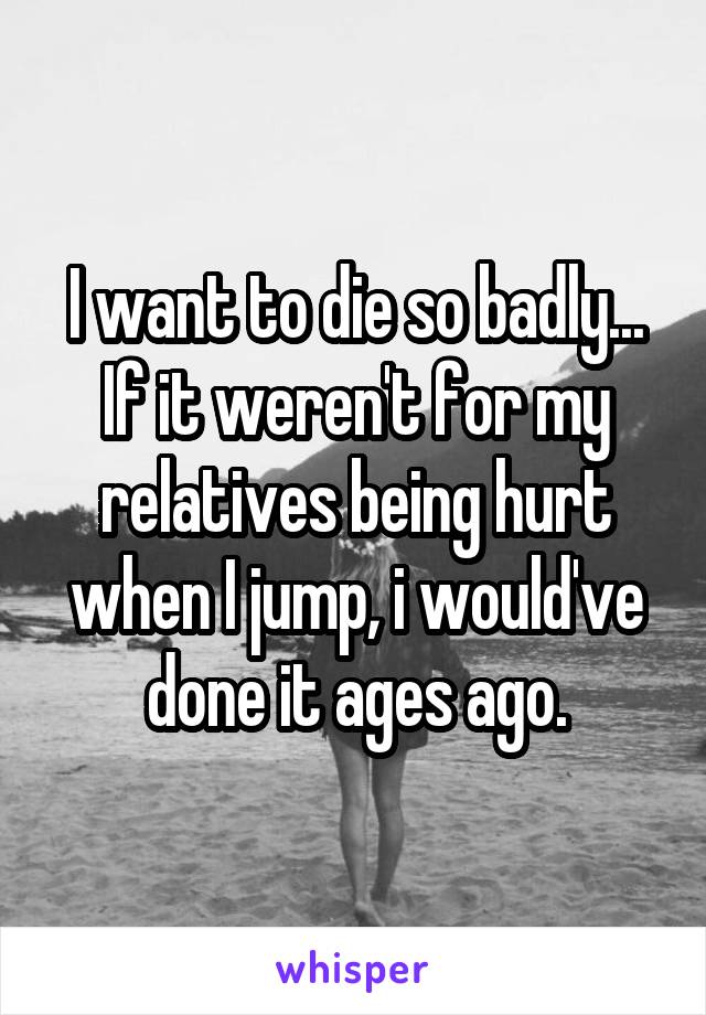 I want to die so badly... If it weren't for my relatives being hurt when I jump, i would've done it ages ago.