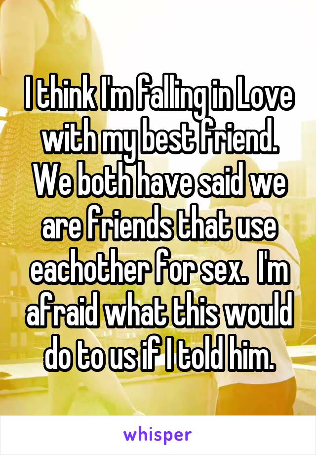 I think I'm falling in Love with my best friend. We both have said we are friends that use eachother for sex.  I'm afraid what this would do to us if I told him.