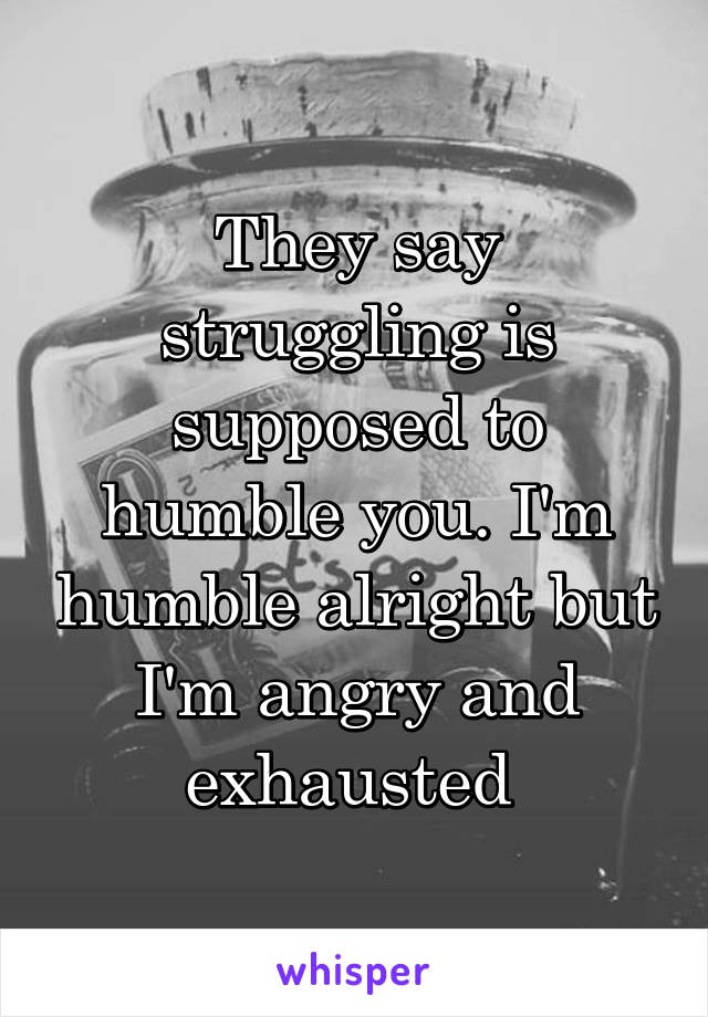 They say struggling is supposed to humble you. I'm humble alright but I'm angry and exhausted 