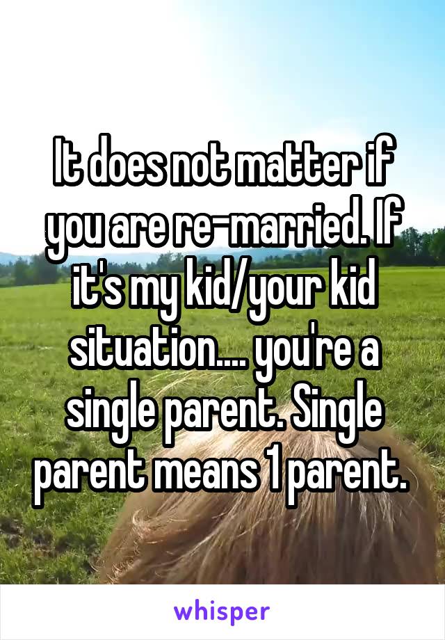 It does not matter if you are re-married. If it's my kid/your kid situation.... you're a single parent. Single parent means 1 parent. 