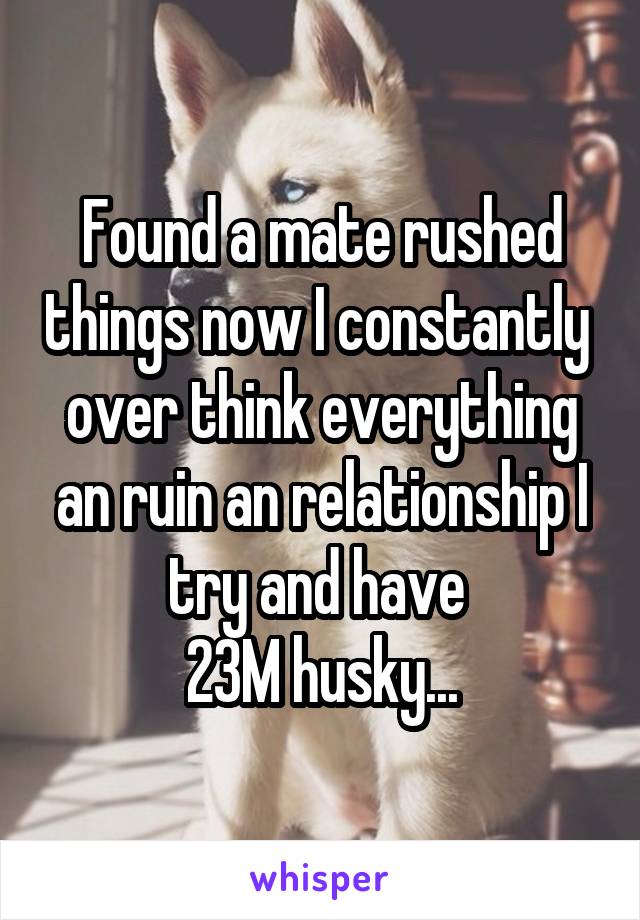 Found a mate rushed things now I constantly  over think everything an ruin an relationship I try and have 
23M husky...
