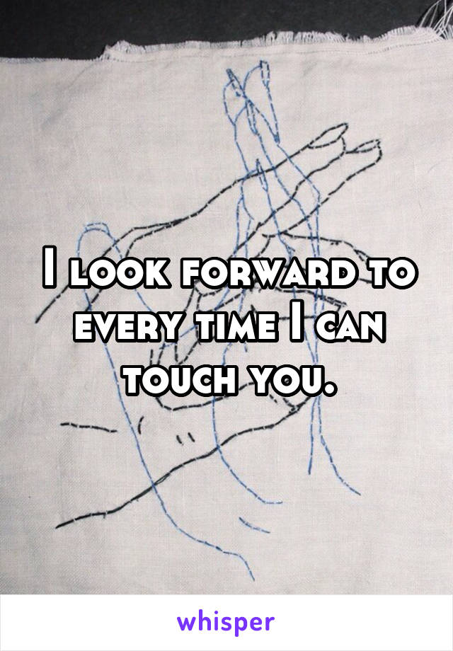 I look forward to every time I can touch you.