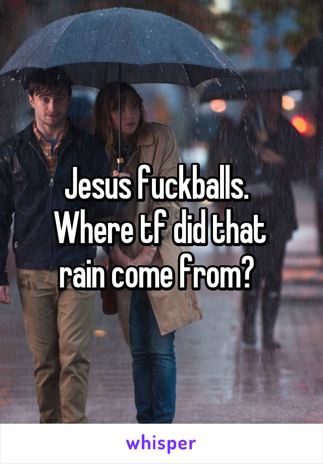 Jesus fuckballs.  
Where tf did that 
rain come from?  