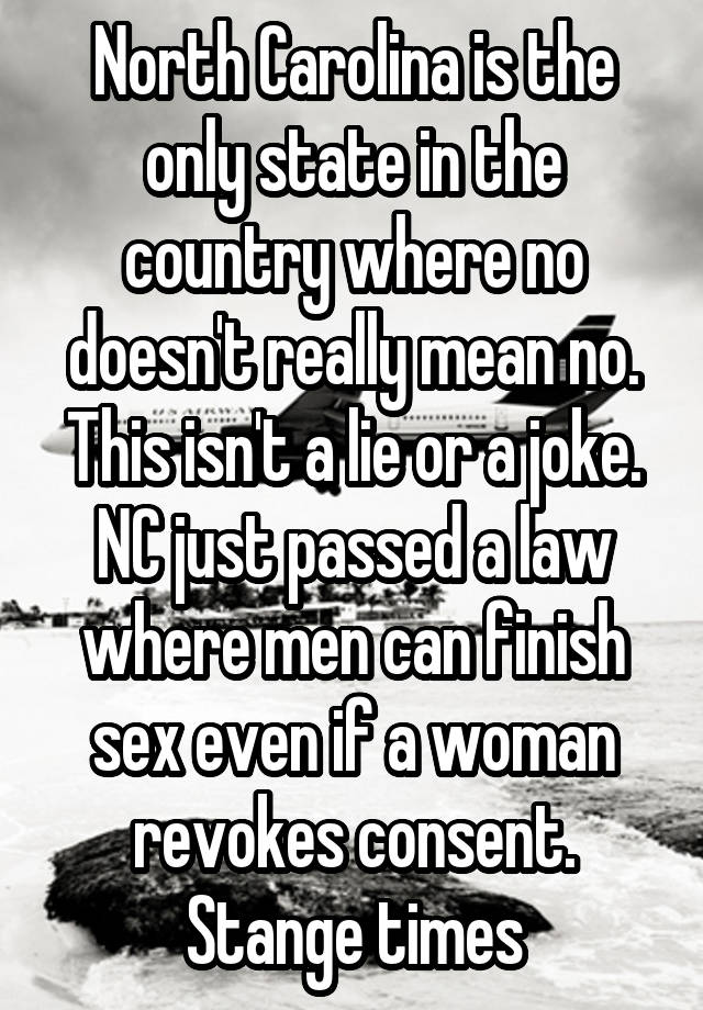 North Carolina is the only state in the country where no doesn't really mean no. This isn't a lie or a joke. NC just passed a law where men can finish sex even if a woman revokes consent. Stange times