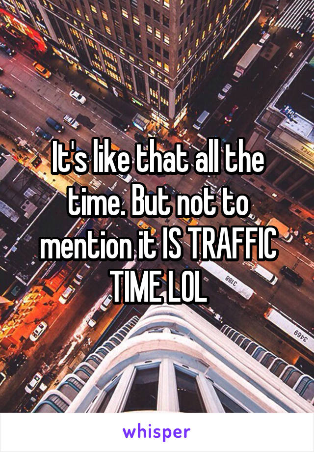 It's like that all the time. But not to mention it IS TRAFFIC TIME LOL