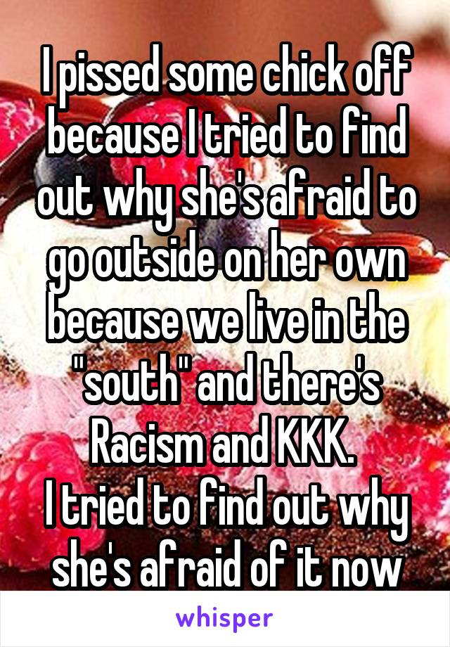 I pissed some chick off because I tried to find out why she's afraid to go outside on her own because we live in the "south" and there's Racism and KKK. 
I tried to find out why she's afraid of it now