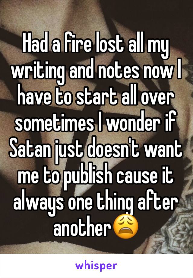 Had a fire lost all my writing and notes now I have to start all over sometimes I wonder if Satan just doesn't want me to publish cause it always one thing after another😩