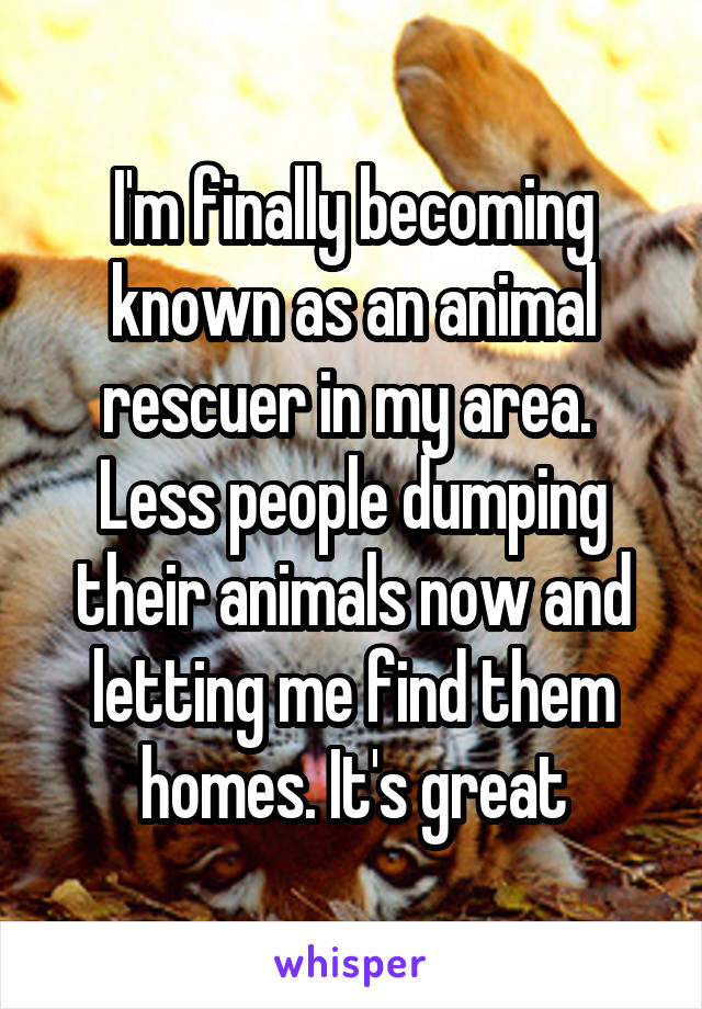 I'm finally becoming known as an animal rescuer in my area. 
Less people dumping their animals now and letting me find them homes. It's great
