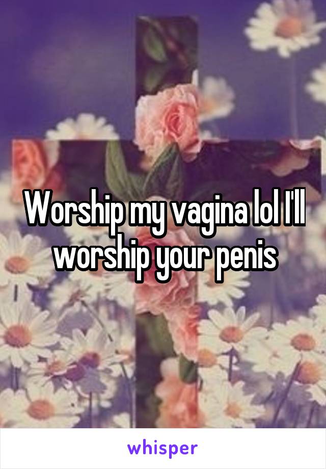 Worship my vagina lol I'll worship your penis