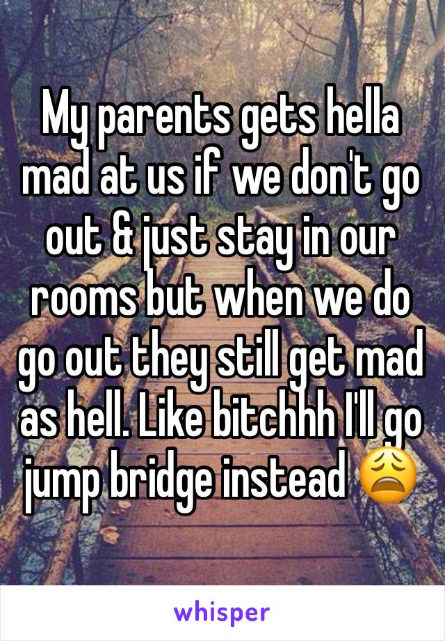 My parents gets hella mad at us if we don't go out & just stay in our rooms but when we do go out they still get mad as hell. Like bitchhh I'll go jump bridge instead 😩