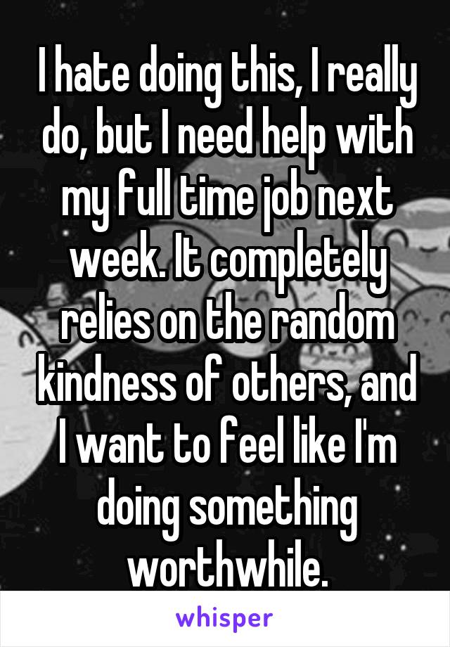 I hate doing this, I really do, but I need help with my full time job next week. It completely relies on the random kindness of others, and I want to feel like I'm doing something worthwhile.