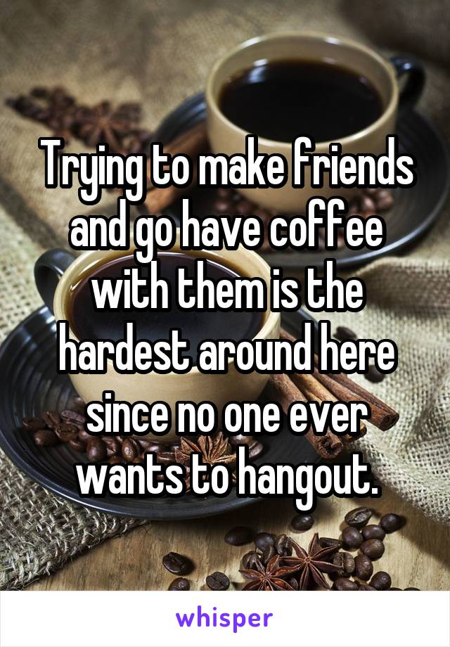 Trying to make friends and go have coffee with them is the hardest around here since no one ever wants to hangout.