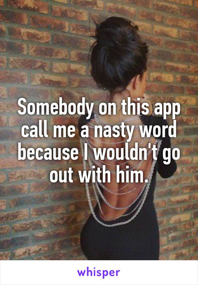 Somebody on this app call me a nasty word because I wouldn't go out with him.