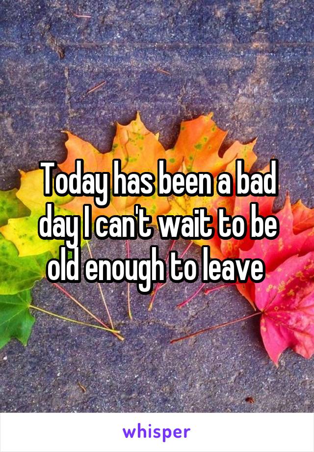 Today has been a bad day I can't wait to be old enough to leave 