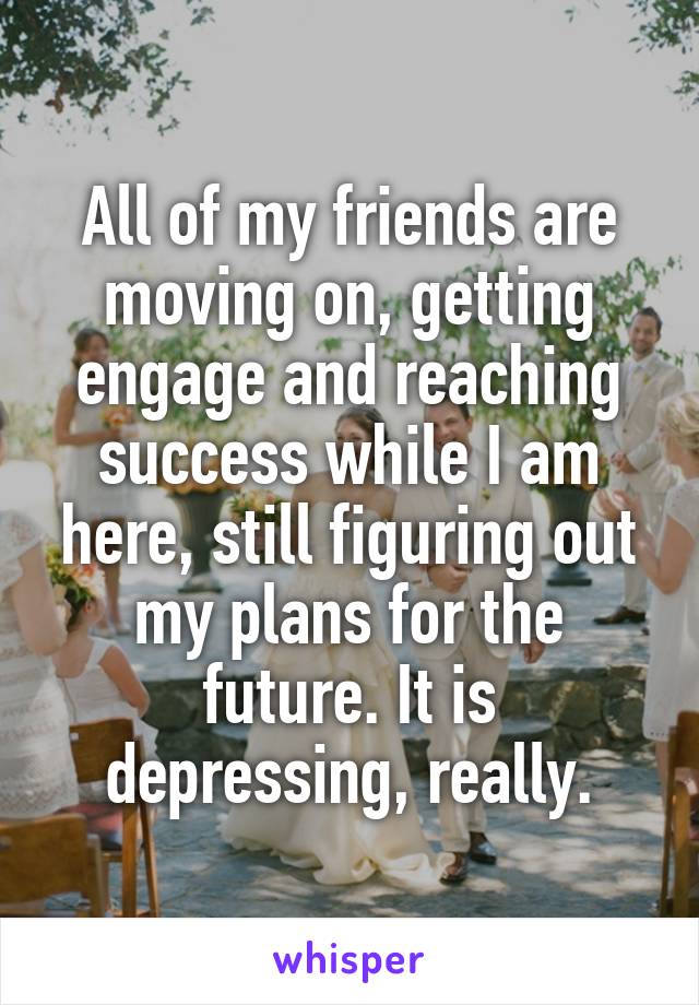 All of my friends are moving on, getting engage and reaching success while I am here, still figuring out my plans for the future. It is depressing, really.