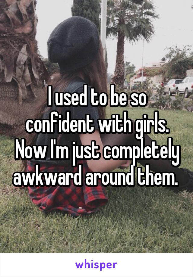 I used to be so confident with girls. Now I'm just completely awkward around them. 