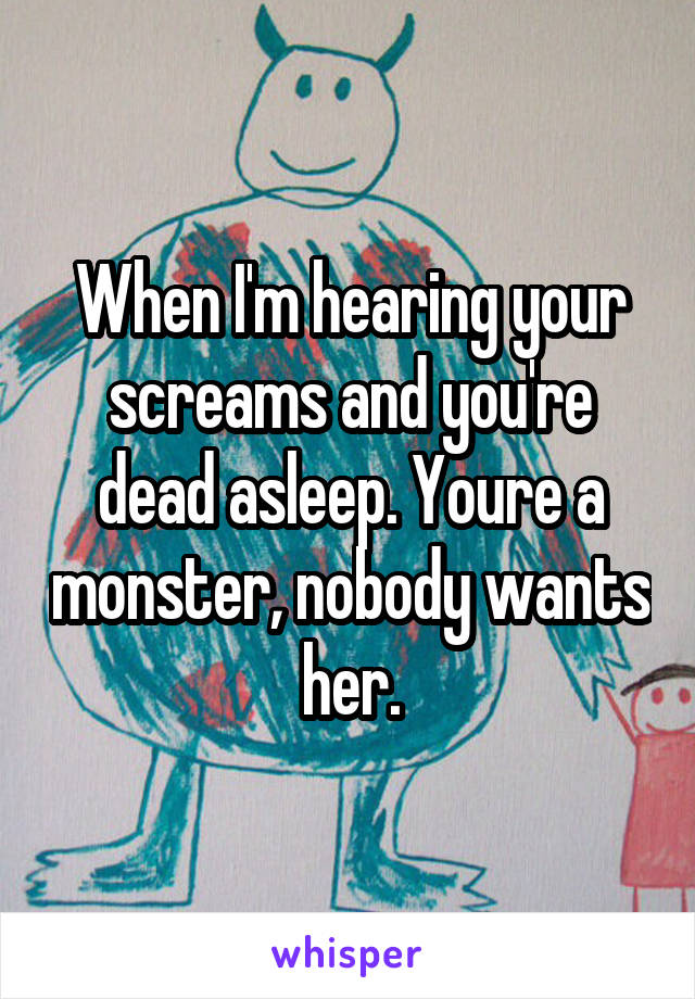 When I'm hearing your screams and you're dead asleep. Youre a monster, nobody wants her.