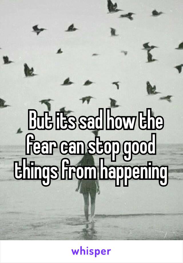  
  But its sad how the fear can stop good things from happening